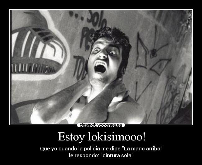 Estoy lokisimooo! - Que yo cuando la policia me dice La mano arriba
le respondo: cintura sola