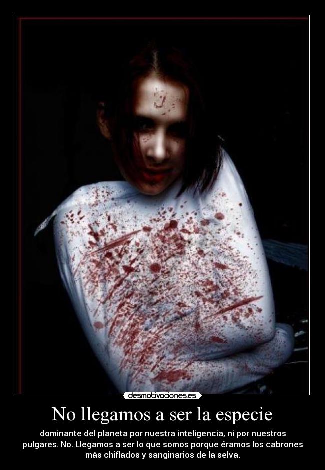 No llegamos a ser la especie - dominante del planeta por nuestra inteligencia, ni por nuestros
pulgares. No. Llegamos a ser lo que somos porque éramos los cabrones
más chiflados y sanginarios de la selva.