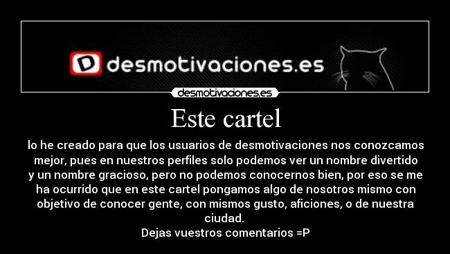 Este cartel - lo he creado para que los usuarios de desmotivaciones nos conozcamos
mejor, pues en nuestros perfiles solo podemos ver un nombre divertido
y un nombre gracioso, pero no podemos conocernos bien, por eso se me
ha ocurrido que en este cartel pongamos algo de nosotros mismo con
objetivo de conocer gente, con mismos gusto, aficiones, o de nuestra
ciudad.
Dejas vuestros comentarios =P