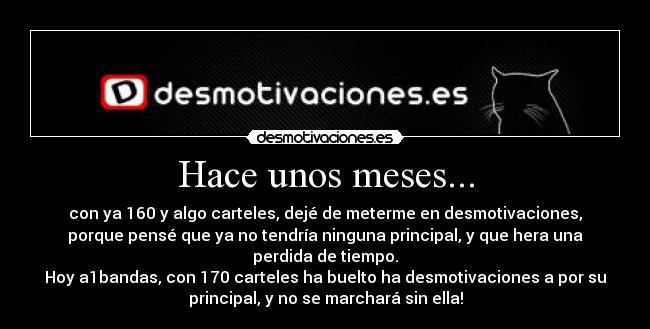 Hace unos meses... - con ya 160 y algo carteles, dejé de meterme en desmotivaciones,
porque pensé que ya no tendría ninguna principal, y que hera una
perdida de tiempo.
Hoy a1bandas, con 170 carteles ha buelto ha desmotivaciones a por su
principal, y no se marchará sin ella!