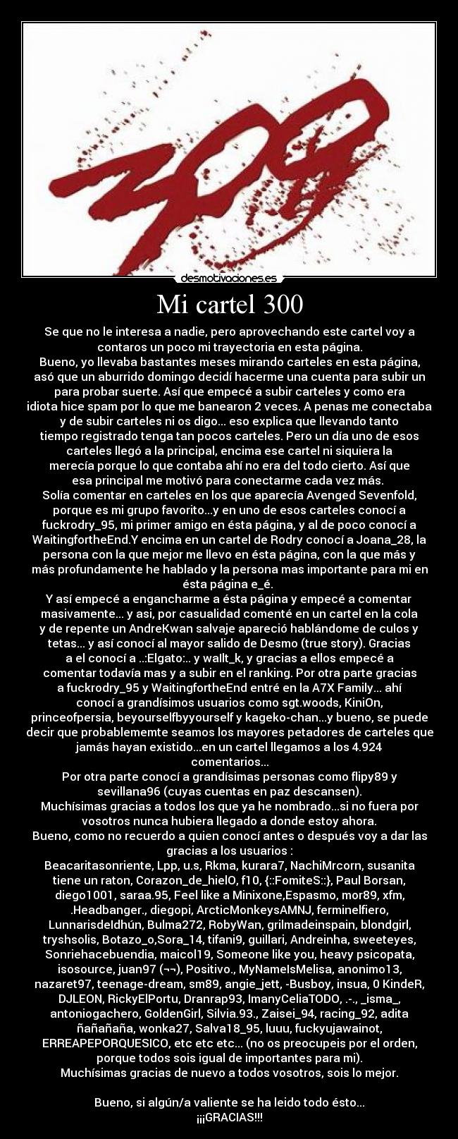 Mi cartel 300 - Se que no le interesa a nadie, pero aprovechando este cartel voy a
contaros un poco mi trayectoria en esta página.
Bueno, yo llevaba bastantes meses mirando carteles en esta página,
asó que un aburrido domingo decidí hacerme una cuenta para subir un
para probar suerte. Así que empecé a subir carteles y como era
idiota hice spam por lo que me banearon 2 veces. A penas me conectaba
y de subir carteles ni os digo... eso explica que llevando tanto
tiempo registrado tenga tan pocos carteles. Pero un día uno de esos
carteles llegó a la principal, encima ese cartel ni siquiera la
merecía porque lo que contaba ahí no era del todo cierto. Así que
esa principal me motivó para conectarme cada vez más. 
Solía comentar en carteles en los que aparecía Avenged Sevenfold,
porque es mi grupo favorito...y en uno de esos carteles conocí a
fuckrodry_95, mi primer amigo en ésta página, y al de poco conocí a
WaitingfortheEnd.Y encima en un cartel de Rodry conocí a Joana_28, la
persona con la que mejor me llevo en ésta página, con la que más y
más profundamente he hablado y la persona mas importante para mi en
ésta página e_é. 
Y así empecé a engancharme a ésta página y empecé a comentar
masivamente... y asi, por casualidad comenté en un cartel en la cola
y de repente un AndreKwan salvaje apareció hablándome de culos y
tetas... y así conocí al mayor salido de Desmo (true story). Gracias
a el conocí a ..:Elgato:.. y waIlt_k, y gracias a ellos empecé a
comentar todavía mas y a subir en el ranking. Por otra parte gracias
a fuckrodry_95 y WaitingfortheEnd entré en la A7X Family... ahí
conocí a grandísimos usuarios como sgt.woods, KiniOn,
princeofpersia, beyourselfbyyourself y kageko-chan...y bueno, se puede
decir que probablememte seamos los mayores petadores de carteles que
jamás hayan existido...en un cartel llegamos a los 4.924
comentarios...
Por otra parte conocí a grandísimas personas como flipy89 y
sevillana96 (cuyas cuentas en paz descansen).
Muchísimas gracias a todos los que ya he nombrado...si no fuera por
vosotros nunca hubiera llegado a donde estoy ahora.
Bueno, como no recuerdo a quien conocí antes o después voy a dar las
gracias a los usuarios :
Beacaritasonriente, Lpp, u.s, Rkma, kurara7, NachiMrcorn, susanita
tiene un raton, Corazon_de_hielO, f10, {::FomiteS::}, Paul Borsan,
diego1001, saraa.95, Feel like a Minixone,Espasmo, mor89, xfm,
.Headbanger., diegopi, ArcticMonkeysAMNJ, ferminelfiero,
LunnarisdeIdhún, Bulma272, RobyWan, grilmadeinspain, blondgirl,
tryshsolis, Botazo_o,Sora_14, tifani9, guillari, Andreinha, sweeteyes,
Sonriehacebuendia, maicol19, Someone like you, heavy psicopata,
isosource, juan97 (¬¬), Positivo., MyNameIsMelisa, anonimo13,
nazaret97, teenage-dream, sm89, angie_jett, -Busboy, insua, 0 KindeR,
DJLEON, RickyElPortu, Dranrap93, ImanyCeliaTODO, .-., _isma_,
antoniogachero, GoldenGirl, Silvia.93., Zaisei_94, racing_92, adita
ñañañaña, wonka27, Salva18_95, luuu, fuckyujawainot,
ERREAPEPORQUESICO, etc etc etc... (no os preocupeis por el orden,
porque todos sois igual de importantes para mi).
Muchísimas gracias de nuevo a todos vosotros, sois lo mejor.

Bueno, si algún/a valiente se ha leido todo ésto...
¡¡¡GRACIAS!!!
