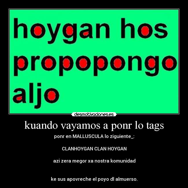 kuando vayamos a ponr lo tags - ponr en MALLUSCULA lo ziguiente_:

CLANHOYGAN CLAN HOYGAN

azi zera megor xa nostra komunidad


ke sus apovreche el poyo dl almuerso.