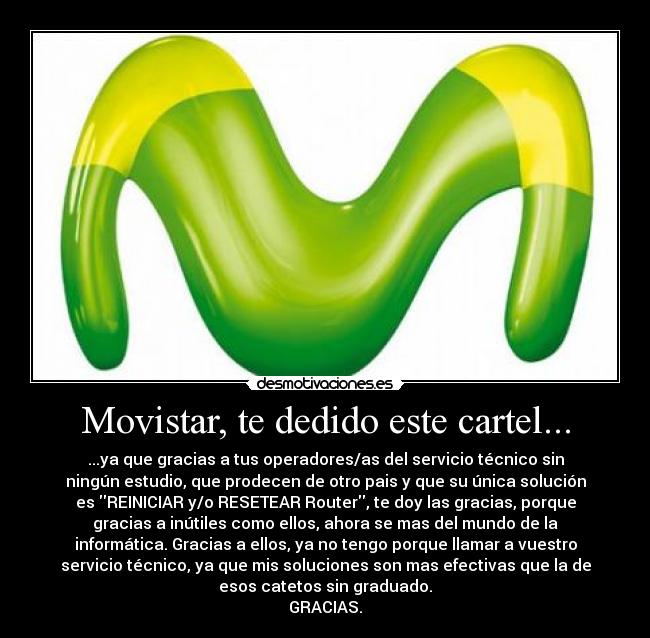 Movistar, te dedido este cartel... - ...ya que gracias a tus operadores/as del servicio técnico sin
ningún estudio, que prodecen de otro pais y que su única solución
es REINICIAR y/o RESETEAR Router, te doy las gracias, porque
gracias a inútiles como ellos, ahora se mas del mundo de la
informática. Gracias a ellos, ya no tengo porque llamar a vuestro
servicio técnico, ya que mis soluciones son mas efectivas que la de
esos catetos sin graduado.
GRACIAS.