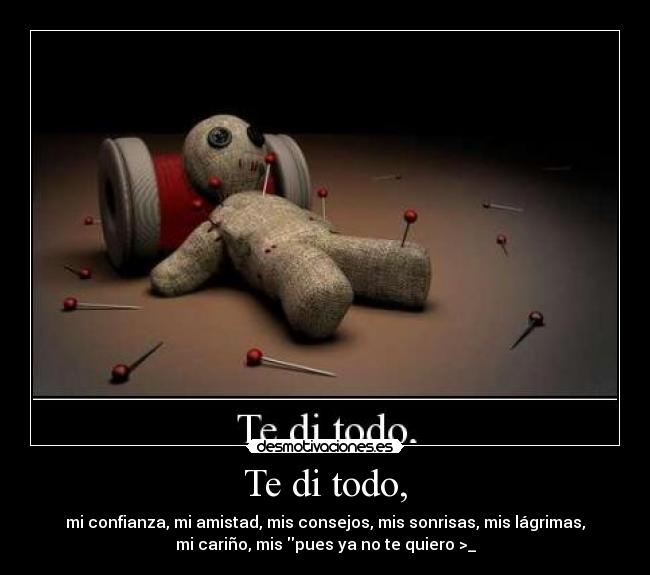 Te di todo, - mi confianza, mi amistad, mis consejos, mis sonrisas, mis lágrimas,
mi cariño, mis pues ya no te quiero >_
