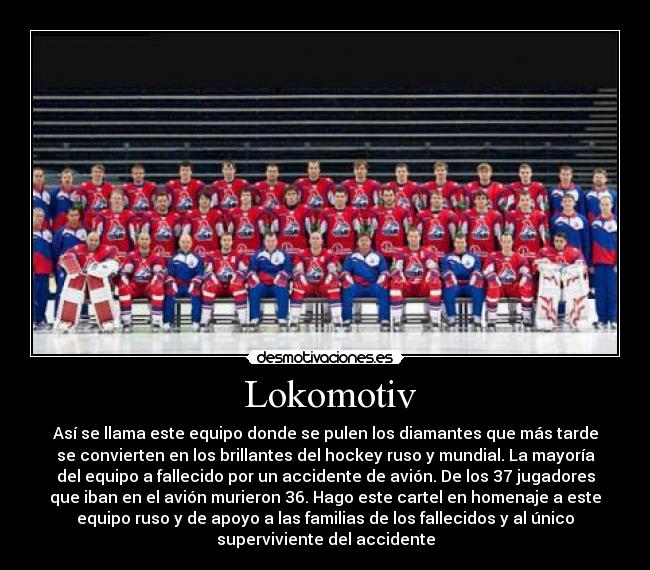  Lokomotiv - Así se llama este equipo donde se pulen los diamantes que más tarde
se convierten en los brillantes del hockey ruso y mundial. La mayoría
del equipo a fallecido por un accidente de avión. De los 37 jugadores
que iban en el avión murieron 36. Hago este cartel en homenaje a este
equipo ruso y de apoyo a las familias de los fallecidos y al único
superviviente del accidente