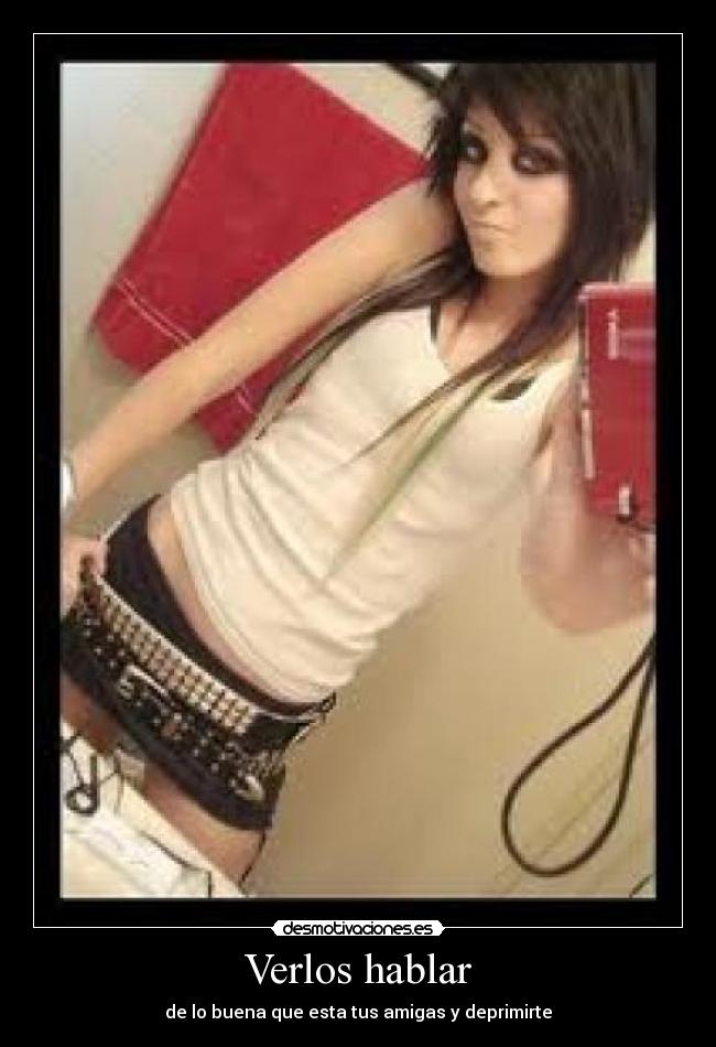 Verlos hablar - de lo buena que esta tus amigas y deprimirte