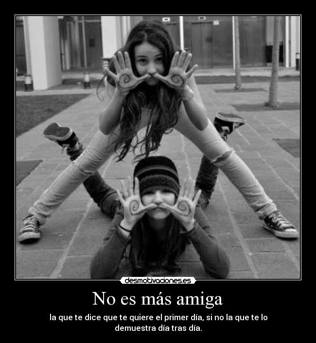 No es más amiga - la que te dice que te quiere el primer día, si no la que te lo demuestra día tras día.