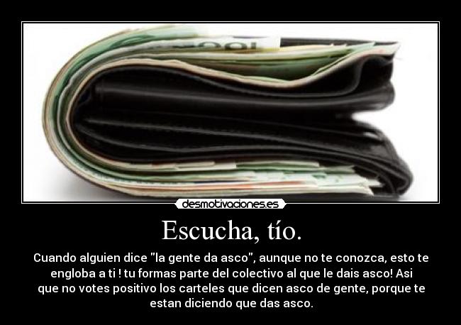 Escucha, tío. - Cuando alguien dice la gente da asco, aunque no te conozca, esto te
engloba a ti ! tu formas parte del colectivo al que le dais asco! Asi
que no votes positivo los carteles que dicen asco de gente, porque te
estan diciendo que das asco.