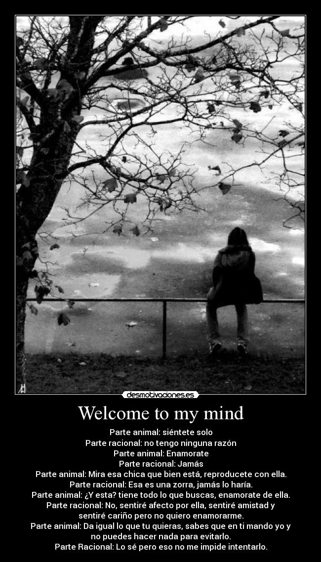 Welcome to my mind - Parte animal: siéntete solo
Parte racional: no tengo ninguna razón
Parte animal: Enamorate
Parte racional: Jamás
Parte animal: Mira esa chica que bien está, reproducete con ella.
Parte racional: Esa es una zorra, jamás lo haría.
Parte animal: ¿Y esta? tiene todo lo que buscas, enamorate de ella.
Parte racional: No, sentiré afecto por ella, sentiré amistad y
sentiré cariño pero no quiero enamorarme.
Parte animal: Da igual lo que tu quieras, sabes que en ti mando yo y
no puedes hacer nada para evitarlo.
Parte Racional: Lo sé pero eso no me impide intentarlo.