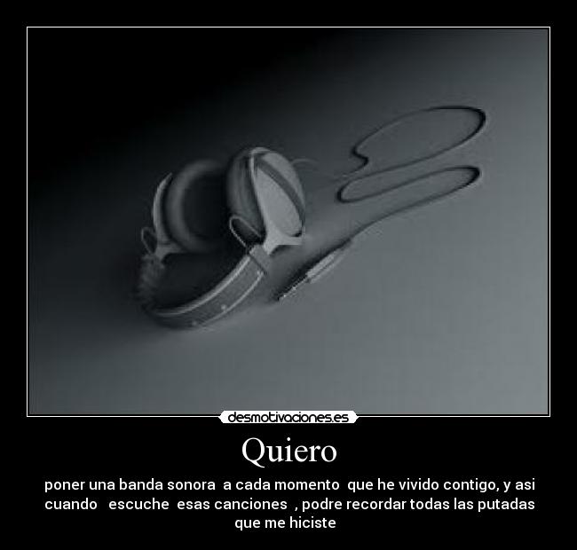 Quiero - poner una banda sonora a cada momento que he vivido contigo, y asi
cuando escuche esas canciones , podre recordar todas las putadas
que me hiciste