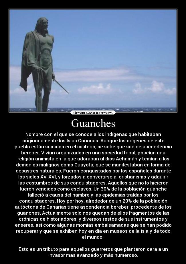 Guanches - Nombre con el que se conoce a los indígenas que habitaban
originariamente las Islas Canarias. Aunque los orígenes de este
pueblo están sumidos en el misterio, se sabe que son de ascendencia
bereber. Vivían organizados en una sociedad tribal, poseían una
religión animista en la que adoraban al dios Achamán y temían a los
demonios malignos como Guayota, que se manifestaban en forma de
desastres naturales. Fueron conquistados por los españoles durante
los siglos XV-XVI, y forzados a convertirse al cristianismo y adquirir
las costumbres de sus conquistadores. Aquellos que no lo hicieron
fueron vendidos como esclavos. Un 30% de la población guanche
falleció a causa del hambre y las epidemias traídas por los
conquistadores. Hoy por hoy, alrededor de un 20% de la población
autóctona de Canarias tiene ascendencia bereber, procedente de los
guanches. Actualmente solo nos quedan de ellos fragmentos de las
crónicas de historiadores, y diversos restos de sus instrumentos y
enseres, asi como algunas momias embalsamadas que se han podido
recuperar y que se exhiben hoy en día en museos de la isla y de todo
el mundo.
Esto es un tributo para aquellos guerreros que plantaron cara a un
invasor mas avanzado y más numeroso.