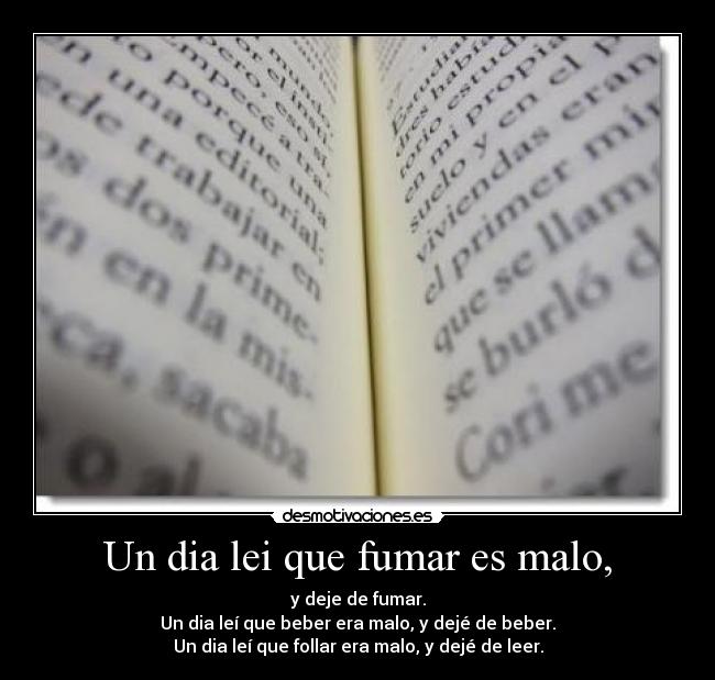 Un dia lei que fumar es malo, - y deje de fumar.
Un dia leí que beber era malo, y dejé de beber.
Un dia leí que follar era malo, y dejé de leer.