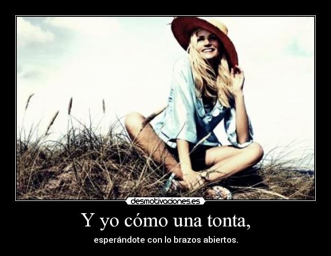 Y yo cómo una tonta, - esperándote con lo brazos abiertos.