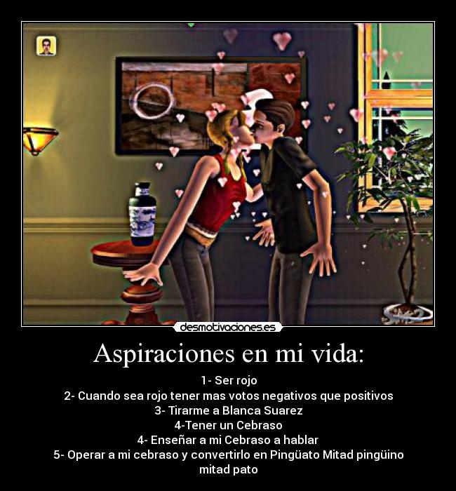 Aspiraciones en mi vida: - 1- Ser rojo
2- Cuando sea rojo tener mas votos negativos que positivos
3- Tirarme a Blanca Suarez
4-Tener un Cebraso
4- Enseñar a mi Cebraso a hablar
5- Operar a mi cebraso y convertirlo en Pingüato Mitad pingüino mitad pato