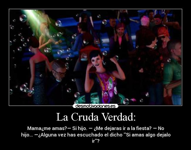 La Cruda Verdad: - Mama¿me amas?— Si hijo. — ¿Me dejaras ir a la fiesta? — No
hijo... —¿Alguna vez has escuchado el dicho Si amas algo dejalo
ir?