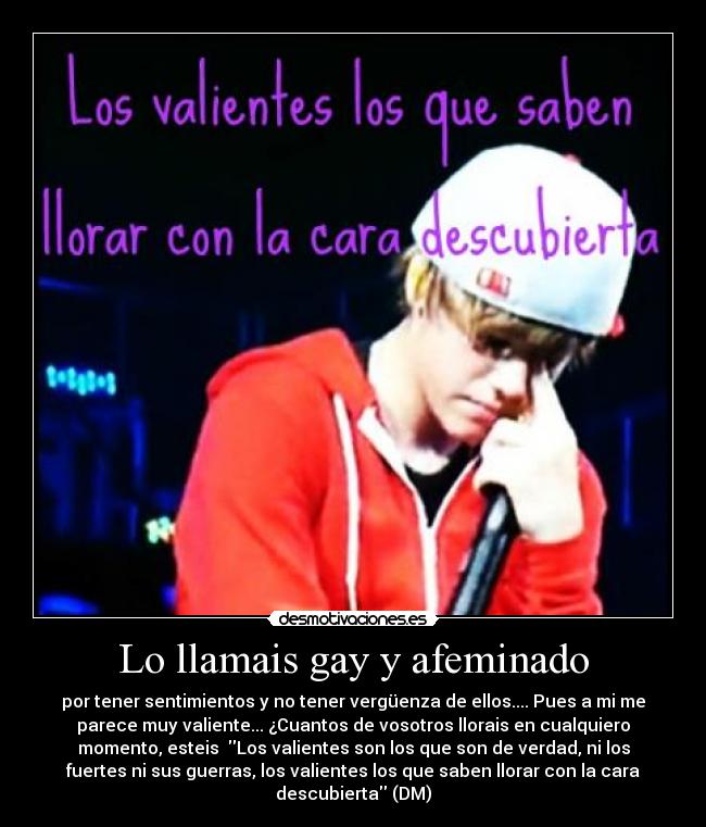 Lo llamais gay y afeminado - por tener sentimientos y no tener vergüenza de ellos.... Pues a mi me
parece muy valiente... ¿Cuantos de vosotros llorais en cualquiero
momento, esteis  Los valientes son los que son de verdad, ni los
fuertes ni sus guerras, los valientes los que saben llorar con la cara
descubierta (DM)