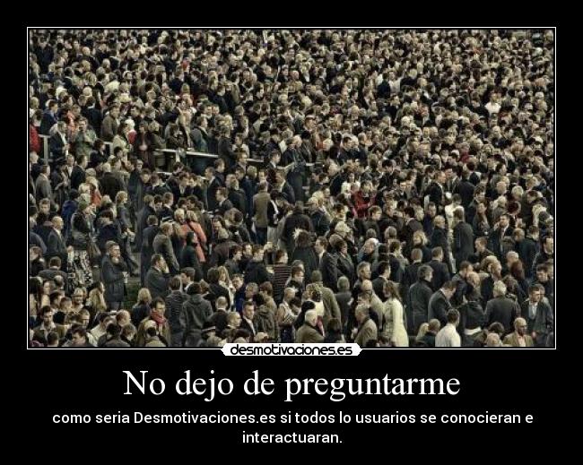 No dejo de preguntarme - como seria Desmotivaciones.es si todos lo usuarios se conocieran e interactuaran.