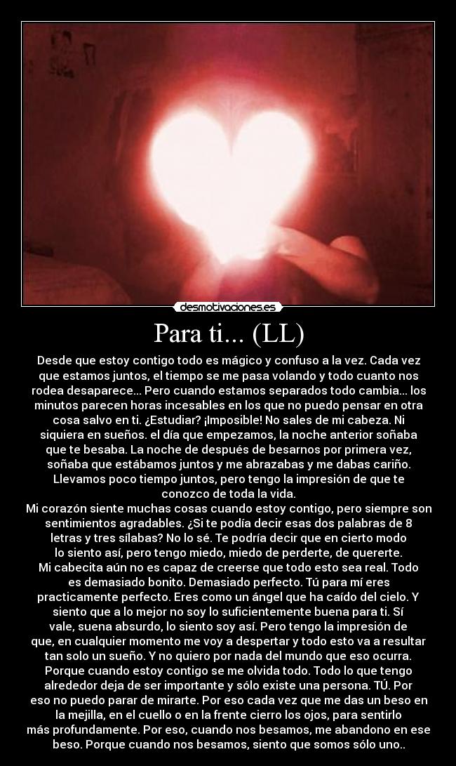 Para ti... (LL) - Desde que estoy contigo todo es mágico y confuso a la vez. Cada vez
que estamos juntos, el tiempo se me pasa volando y todo cuanto nos
rodea desaparece... Pero cuando estamos separados todo cambia... los
minutos parecen horas incesables en los que no puedo pensar en otra
cosa salvo en ti. ¿Estudiar? ¡Imposible! No sales de mi cabeza. Ni
siquiera en sueños. el día que empezamos, la noche anterior soñaba
que te besaba. La noche de después de besarnos por primera vez,
soñaba que estábamos juntos y me abrazabas y me dabas cariño.
Llevamos poco tiempo juntos, pero tengo la impresión de que te
conozco de toda la vida.
Mi corazón siente muchas cosas cuando estoy contigo, pero siempre son
sentimientos agradables. ¿Si te podía decir esas dos palabras de 8
letras y tres sílabas? No lo sé. Te podría decir que en cierto modo
lo siento así, pero tengo miedo, miedo de perderte, de quererte.
Mi cabecita aún no es capaz de creerse que todo esto sea real. Todo
es demasiado bonito. Demasiado perfecto. Tú para mí eres
practicamente perfecto. Eres como un ángel que ha caído del cielo. Y
siento que a lo mejor no soy lo suficientemente buena para ti. Sí
vale, suena absurdo, lo siento soy así. Pero tengo la impresión de
que, en cualquier momento me voy a despertar y todo esto va a resultar
tan solo un sueño. Y no quiero por nada del mundo que eso ocurra.
Porque cuando estoy contigo se me olvida todo. Todo lo que tengo
alrededor deja de ser importante y sólo existe una persona. TÚ. Por
eso no puedo parar de mirarte. Por eso cada vez que me das un beso en
la mejilla, en el cuello o en la frente cierro los ojos, para sentirlo
más profundamente. Por eso, cuando nos besamos, me abandono en ese
beso. Porque cuando nos besamos, siento que somos sólo uno..