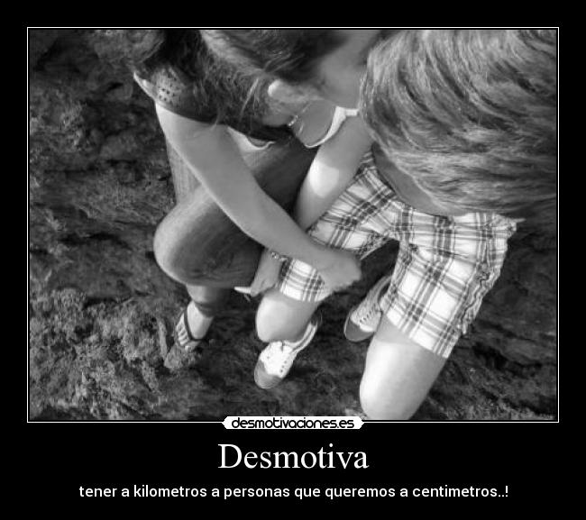 Desmotiva - tener a kilometros a personas que queremos a centimetros..!