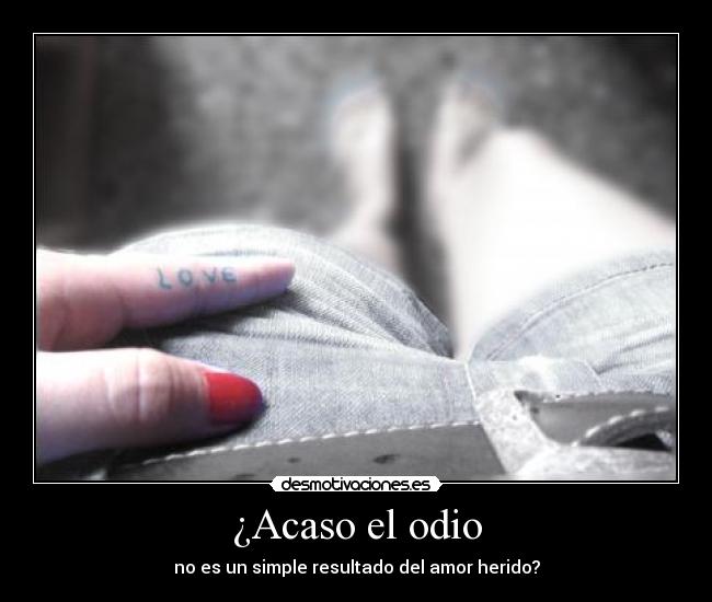 ¿Acaso el odio - no es un simple resultado del amor herido?