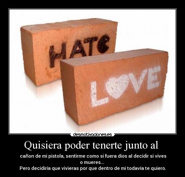 Quisiera poder tenerte junto al - cañon de mi pistola, sentirme como si fuera dios al decidir si vives o mueres...
Pero decidiría que vivieras por que dentro de mi todavía te quiero.