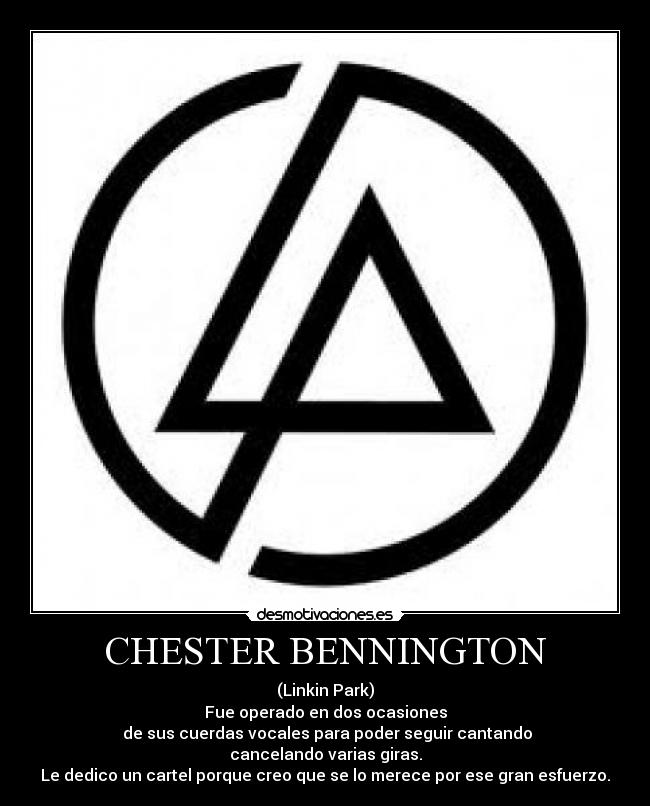 CHESTER BENNINGTON - (Linkin Park)
Fue operado en dos ocasiones
 de sus cuerdas vocales para poder seguir cantando
cancelando varias giras.
Le dedico un cartel porque creo que se lo merece por ese gran esfuerzo.