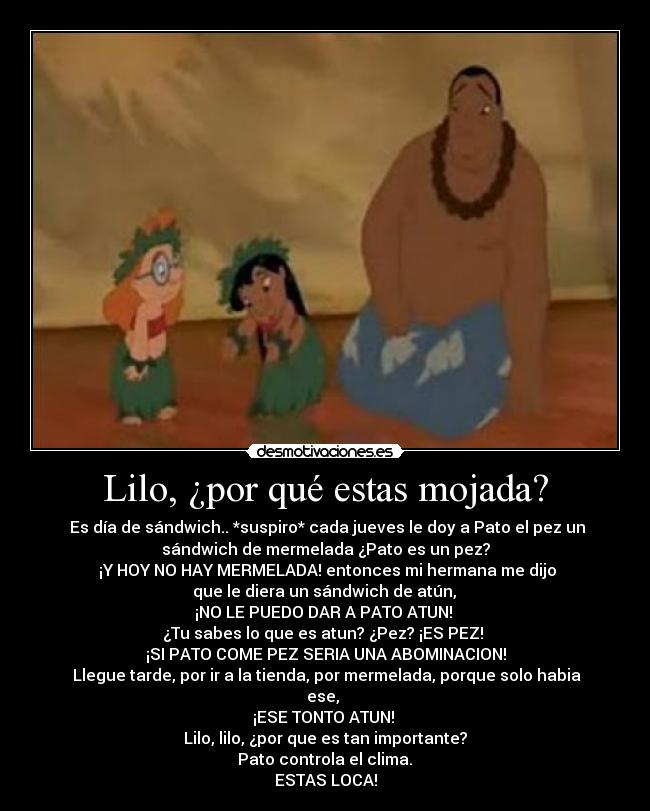 Lilo, ¿por qué estas mojada? - Es día de sándwich.. *suspiro* cada jueves le doy a Pato el pez un
sándwich de mermelada ¿Pato es un pez?
¡Y HOY NO HAY MERMELADA! entonces mi hermana me dijo
que le diera un sándwich de atún,
¡NO LE PUEDO DAR A PATO ATUN!
¿Tu sabes lo que es atun? ¿Pez? ¡ES PEZ!
¡SI PATO COME PEZ SERIA UNA ABOMINACION!
Llegue tarde, por ir a la tienda, por mermelada, porque solo habia
ese,
¡ESE TONTO ATUN!
Lilo, lilo, ¿por que es tan importante?
Pato controla el clima.
ESTAS LOCA!