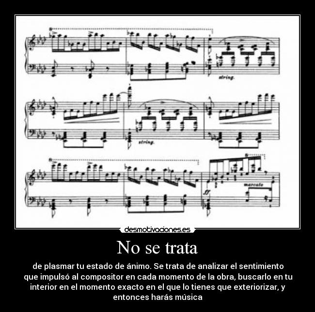 No se trata - de plasmar tu estado de ánimo. Se trata de analizar el sentimiento
que impulsó al compositor en cada momento de la obra, buscarlo en tu
interior en el momento exacto en el que lo tienes que exteriorizar, y
entonces harás música