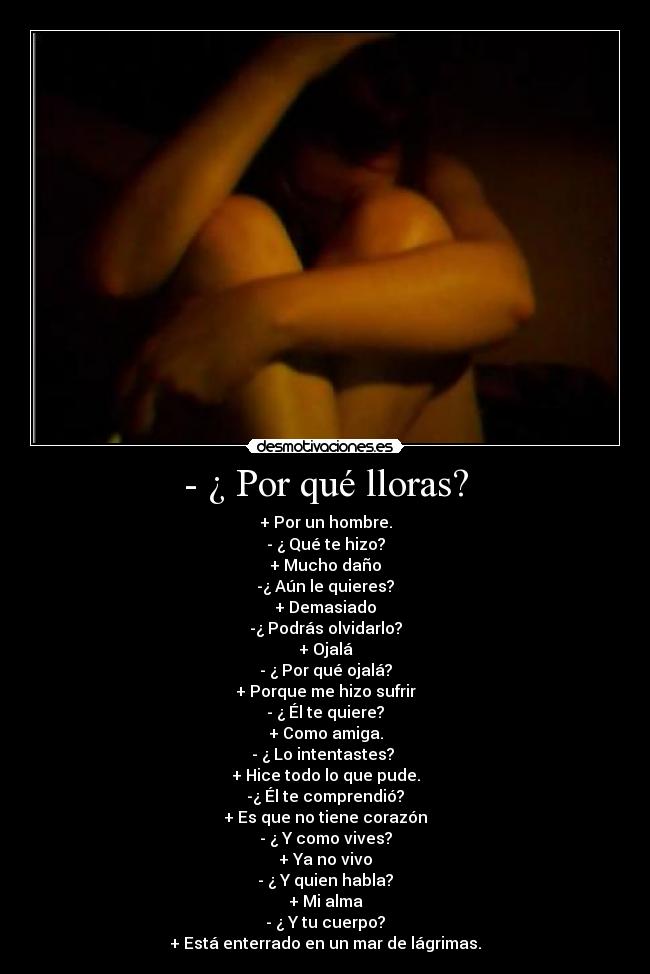 - ¿ Por qué lloras? - + Por un hombre.
- ¿ Qué te hizo?
+ Mucho daño
-¿ Aún le quieres?
+ Demasiado
-¿ Podrás olvidarlo?
+ Ojalá
- ¿ Por qué ojalá?
+ Porque me hizo sufrir
- ¿ Él te quiere?
+ Como amiga.
- ¿ Lo intentastes?
+ Hice todo lo que pude.
-¿ Él te comprendió?
+ Es que no tiene corazón
- ¿ Y como vives?
+ Ya no vivo
- ¿ Y quien habla?
+ Mi alma
- ¿ Y tu cuerpo?
+ Está enterrado en un mar de lágrimas.