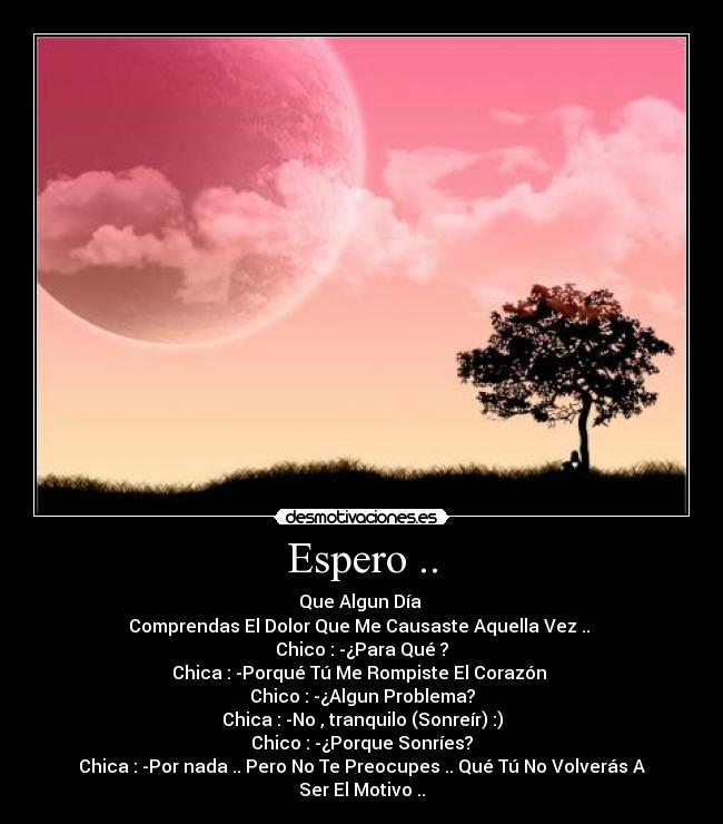Espero .. - Que Algun Día
Comprendas El Dolor Que Me Causaste Aquella Vez ..
Chico : -¿Para Qué ?
Chica : -Porqué Tú Me Rompiste El Corazón
Chico : -¿Algun Problema?
Chica : -No , tranquilo (Sonreír) :)
Chico : -¿Porque Sonríes?
Chica : -Por nada .. Pero No Te Preocupes .. Qué Tú No Volverás A Ser El Motivo ..