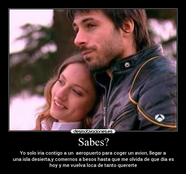 Sabes? - Yo solo iria contigo a un  aeropuerto para coger un avion, llegar a
una isla desierta,y comernos a besos hasta que me olvida de que dia es
hoy y me vuelva loca de tanto quererte