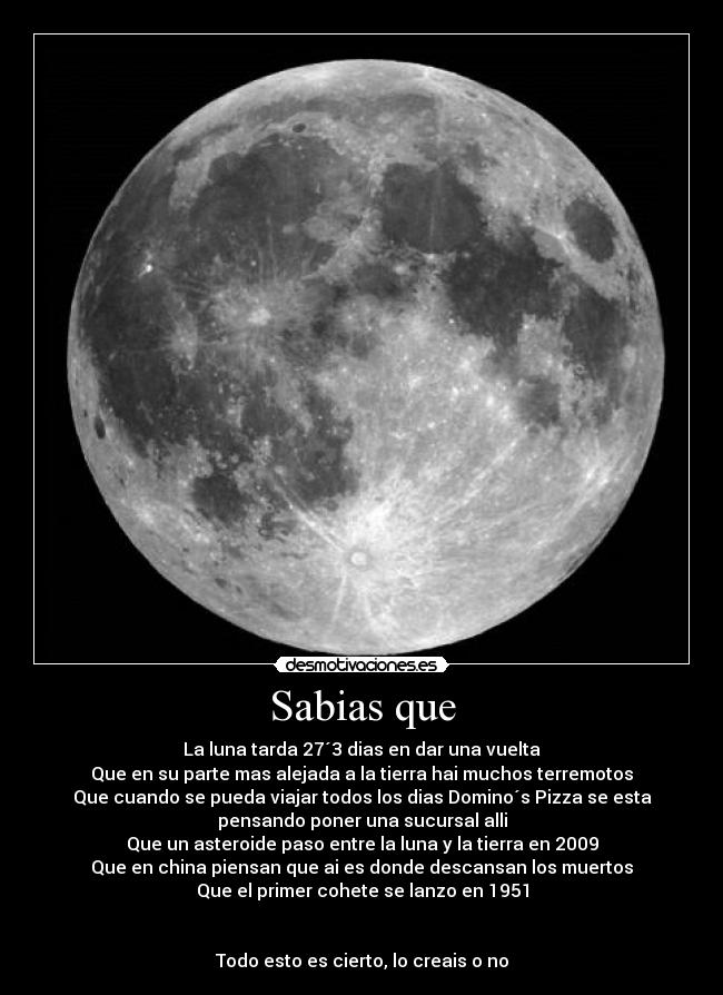 Sabias que - La luna tarda 27´3 dias en dar una vuelta
Que en su parte mas alejada a la tierra hai muchos terremotos
Que cuando se pueda viajar todos los dias Domino´s Pizza se esta
pensando poner una sucursal alli
Que un asteroide paso entre la luna y la tierra en 2009
Que en china piensan que ai es donde descansan los muertos
Que el primer cohete se lanzo en 1951


Todo esto es cierto, lo creais o no