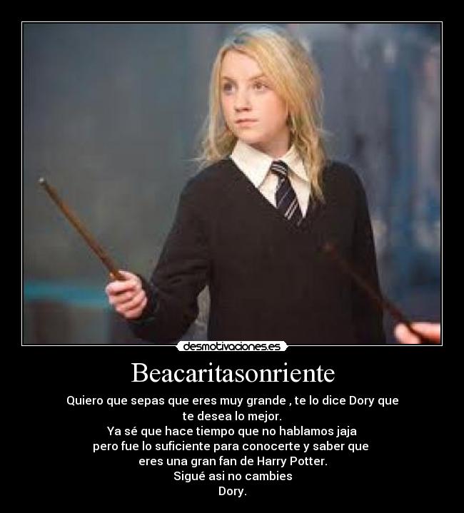 Beacaritasonriente - Quiero que sepas que eres muy grande , te lo dice Dory que
te desea lo mejor.
Ya sé que hace tiempo que no hablamos jaja
pero fue lo suficiente para conocerte y saber que 
eres una gran fan de Harry Potter.
Sigué asi no cambies
Dory.