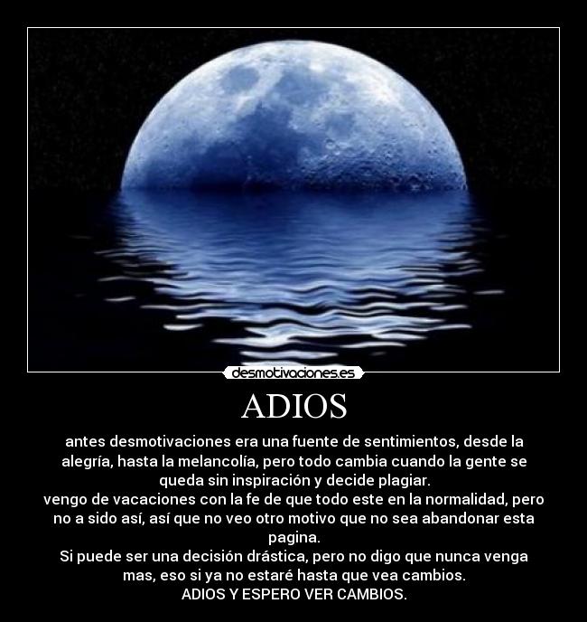 ADIOS - antes desmotivaciones era una fuente de sentimientos, desde la
alegría, hasta la melancolía, pero todo cambia cuando la gente se
queda sin inspiración y decide plagiar.
vengo de vacaciones con la fe de que todo este en la normalidad, pero
no a sido así, así que no veo otro motivo que no sea abandonar esta
pagina.
Si puede ser una decisión drástica, pero no digo que nunca venga
mas, eso si ya no estaré hasta que vea cambios.
ADIOS Y ESPERO VER CAMBIOS.