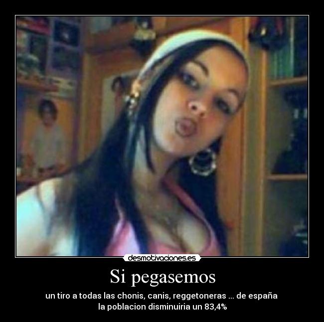 Si pegasemos - un tiro a todas las chonis, canis, reggetoneras ... de españa 
la poblacion disminuiria un 83,4%