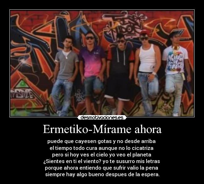 Ermetiko-Mírame ahora - puede que cayesen gotas y no desde arriba 
el tiempo todo cura aunque no lo cicatriza 
pero si hoy ves el cielo yo veo el planeta 
¿Sientes en ti el viento? yo te susurro mis letras 
porque ahora entiendo que sufrir valio la pena 
siempre hay algo bueno despues de la espera.