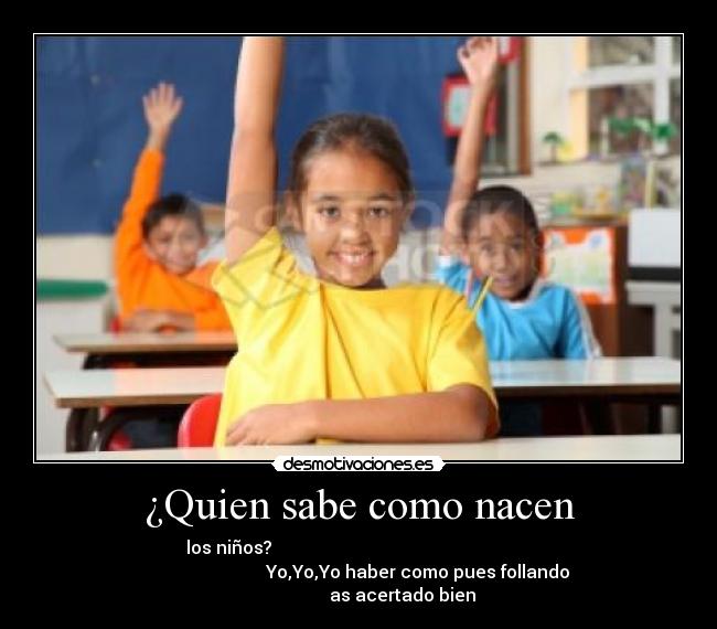 ¿Quien sabe como nacen - los niños?
Yo,Yo,Yo haber como pues follando
as acertado bien