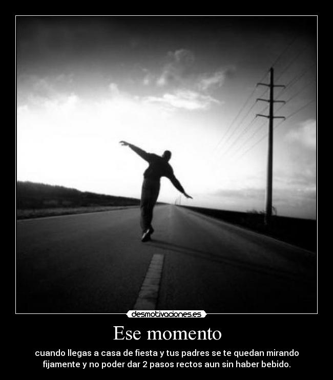 Ese momento - cuando llegas a casa de fiesta y tus padres se te quedan mirando
fijamente y no poder dar 2 pasos rectos aun sin haber bebido.