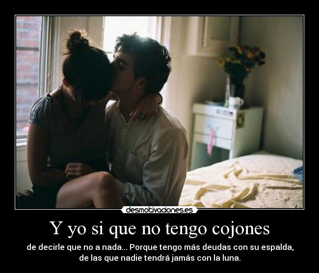Y yo si que no tengo cojones - de decirle que no a nada... Porque tengo más deudas con su espalda,
de las que nadie tendrá jamás con la luna.