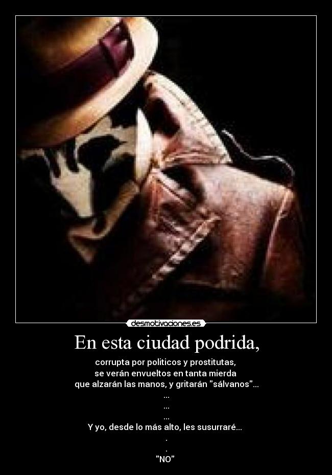 En esta ciudad podrida, - corrupta por politicos y prostitutas,
se verán envueltos en tanta mierda
que alzarán las manos, y gritarán sálvanos...
...
...
...
Y yo, desde lo más alto, les susurraré...
.
.
NO