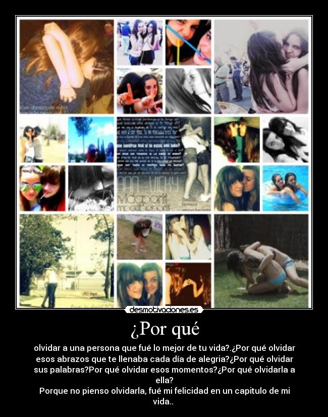 ¿Por qué - olvidar a una persona que fué lo mejor de tu vida?.¿Por qué olvidar
esos abrazos que te llenaba cada día de alegria?¿Por qué olvidar
sus palabras?Por qué olvidar esos momentos?¿Por qué olvidarla a
ella?
Porque no pienso olvidarla, fué mi felicidad en un capitulo de mi
vida.. 