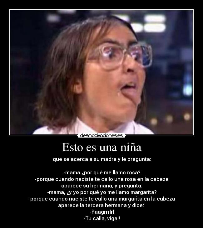 Esto es una niña - que se acerca a su madre y le pregunta:

-mama ¿por qué me llamo rosa?
-porque cuando naciste te callo una rosa en la cabeza
aparece su hermana, y pregunta:
-mama, ¿y yo por qué yo me llamo margarita?
-porque cuando naciste te callo una margarita en la cabeza
aparece la tercera hermana y dice: 
-ñaagrrrlrl
-Tu calla, viga!!