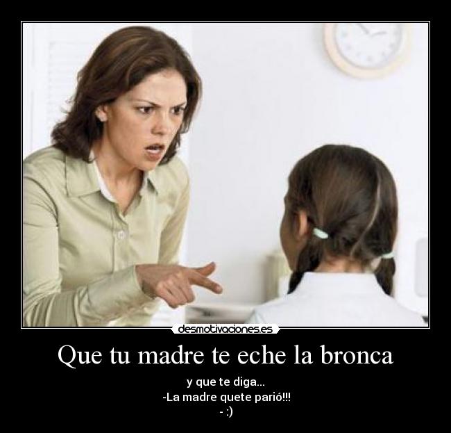 Que tu madre te eche la bronca - y que te diga...
-La madre quete parió!!!
- :)