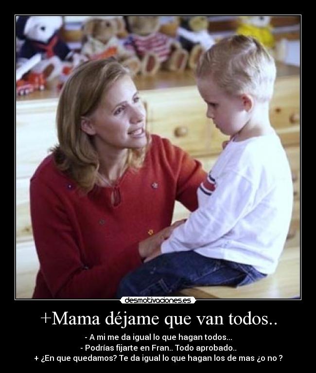 +Mama déjame que van todos.. - - A mi me da igual lo que hagan todos...
- Podrías fijarte en Fran.. Todo aprobado..
+ ¿En que quedamos? Te da igual lo que hagan los de mas ¿o no ?
