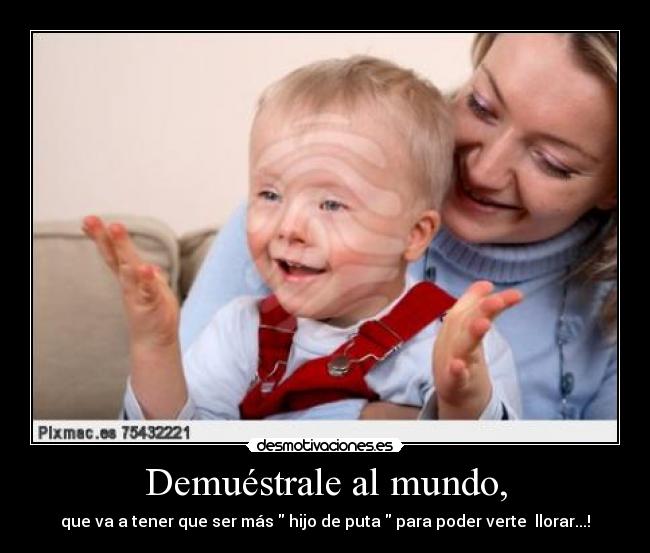 Demuéstrale al mundo, - que va a tener que ser más hijo de puta para poder verte llorar...!