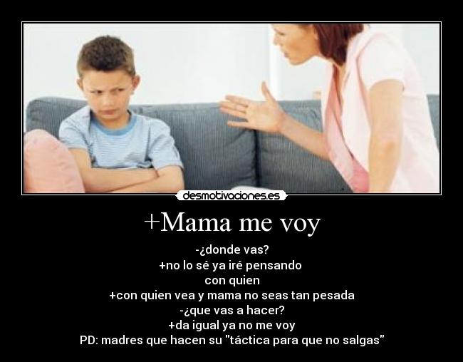 +Mama me voy - -¿donde vas?
+no lo sé ya iré pensando
con quien
+con quien vea y mama no seas tan pesada
-¿que vas a hacer?
+da igual ya no me voy
PD: madres que hacen su táctica para que no salgas