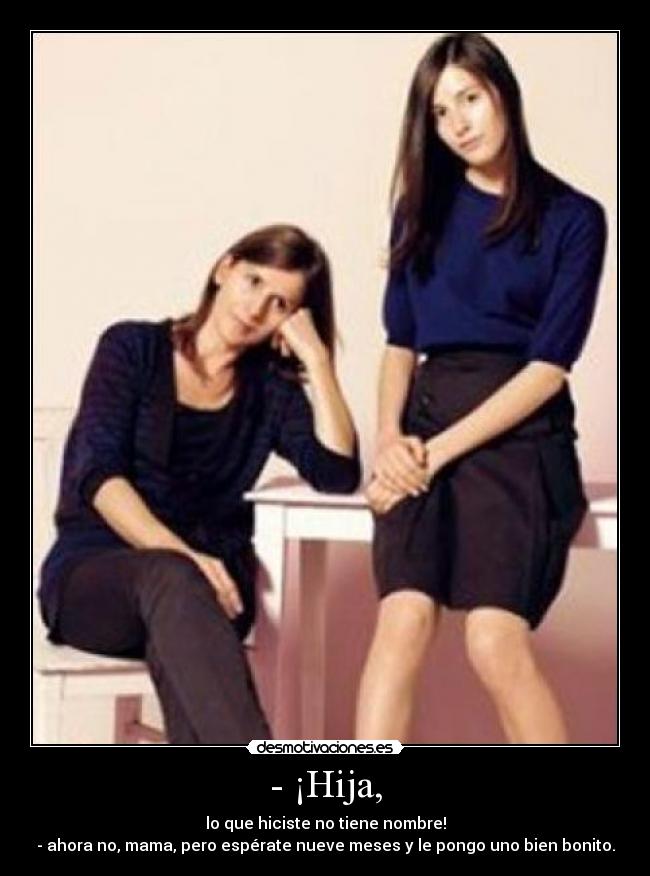- ¡Hija, - lo que hiciste no tiene nombre!
- ahora no, mama, pero espérate nueve meses y le pongo uno bien bonito.