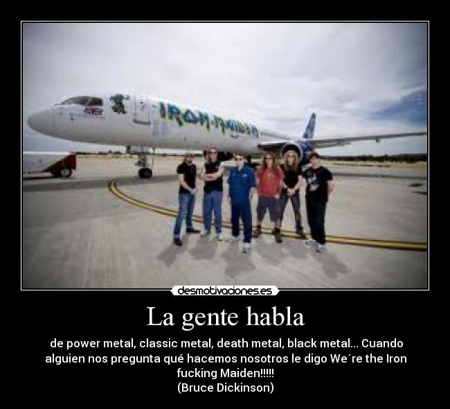 La gente habla - de power metal, classic metal, death metal, black metal... Cuando
alguien nos pregunta qué hacemos nosotros le digo We´re the Iron
fucking Maiden!!!!!
(Bruce Dickinson)