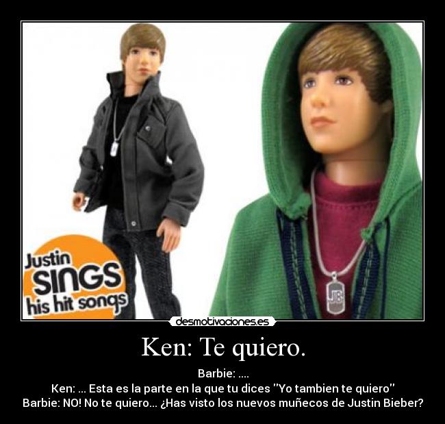 Ken: Te quiero. - Barbie: ....
Ken: ... Esta es la parte en la que tu dices Yo tambien te quiero
Barbie: NO! No te quiero... ¿Has visto los nuevos muñecos de Justin Bieber?