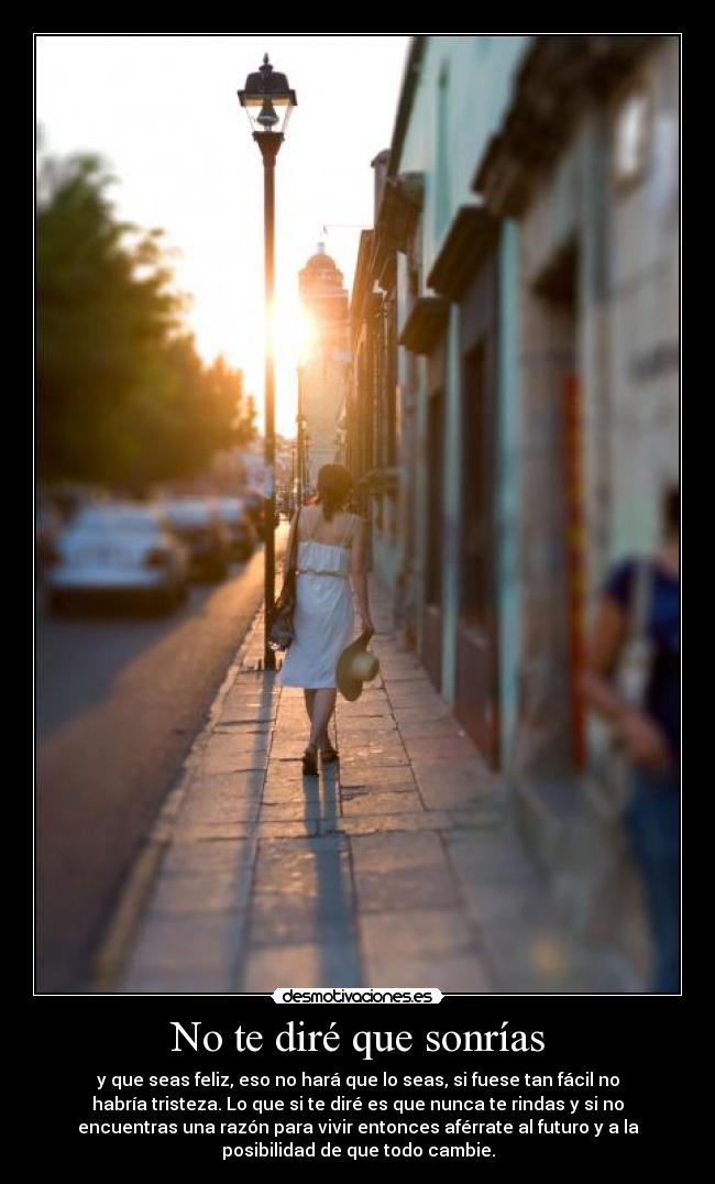 No te diré que sonrías - y que seas feliz, eso no hará que lo seas, si fuese tan fácil no
habría tristeza. Lo que si te diré es que nunca te rindas y si no
encuentras una razón para vivir entonces aférrate al futuro y a la
posibilidad de que todo cambie.